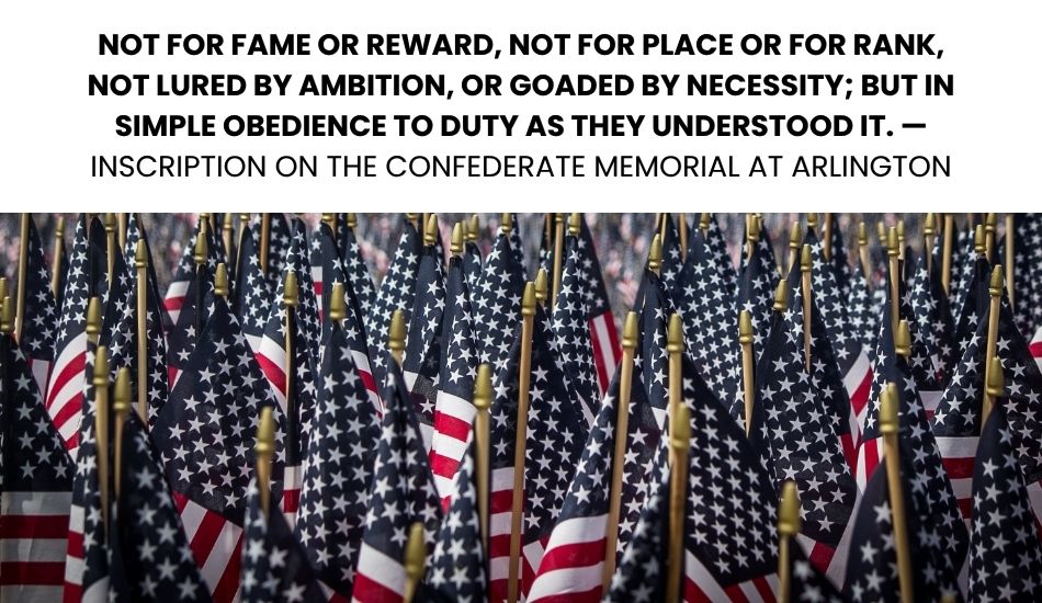 Not for fame or reward, not for place or for rank, not lured by ambition, or goaded by necessity; but in simple obedience to duty as they understood it. — Inscription on the Confederate Memorial at Arlington